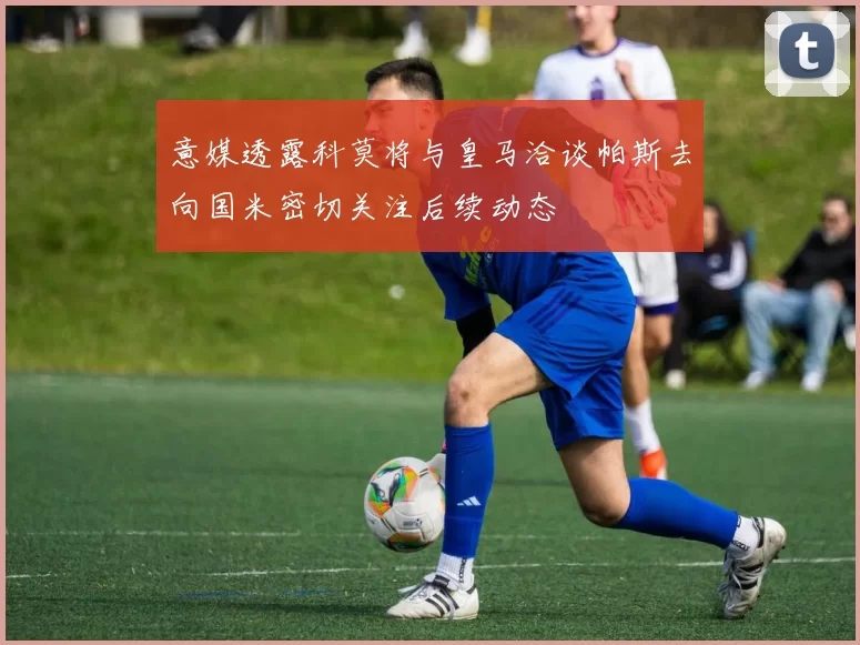 意媒透露科莫将与皇马洽谈帕斯去向国米密切关注后续动态