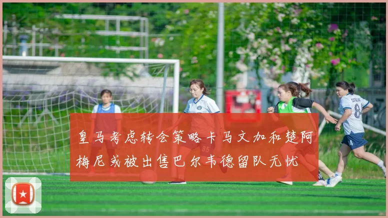 皇马考虑转会策略卡马文加和楚阿梅尼或被出售巴尔韦德留队无忧
