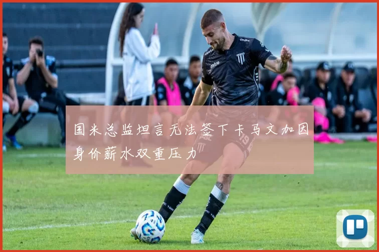 国米总监坦言无法签下卡马文加因身价薪水双重压力